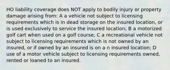 HO liability coverage does NOT apply to bodily injury or property damage arising from: A a vehicle not subject to licensing requirements which is in dead storage on the insured location, or is used exclusively to service the insured location; B a motorized golf cart when used on a golf course; C a recreational vehicle not subject to licensing requirements which is not owned by an insured, or if owned by an insured is on a n insured location; D use of a motor vehicle subject to licensing requirements owned, rented or loaned to an insured.