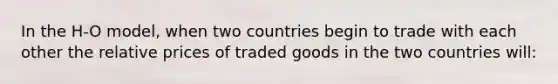 In the H-O model, when two countries begin to trade with each other the relative prices of traded goods in the two countries will: