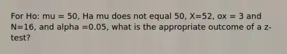 For Ho: mu = 50, Ha mu does not equal 50, X=52, ox = 3 and N=16, and alpha =0.05, what is the appropriate outcome of a z-test?