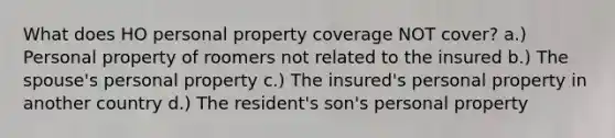 What does HO personal property coverage NOT cover? a.) Personal property of roomers not related to the insured b.) The spouse's personal property c.) The insured's personal property in another country d.) The resident's son's personal property