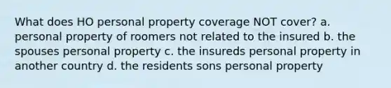 What does HO personal property coverage NOT cover? a. personal property of roomers not related to the insured b. the spouses personal property c. the insureds personal property in another country d. the residents sons personal property