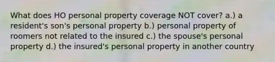 What does HO personal property coverage NOT cover? a.) a resident's son's personal property b.) personal property of roomers not related to the insured c.) the spouse's personal property d.) the insured's personal property in another country