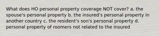 What does HO personal property coverage NOT cover? a. the spouse's personal property b. the insured's personal property in another country c. the resident's son's personal property d. personal property of roomers not related to the insured