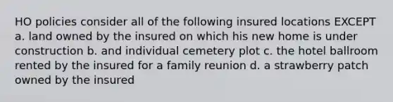 HO policies consider all of the following insured locations EXCEPT a. land owned by the insured on which his new home is under construction b. and individual cemetery plot c. the hotel ballroom rented by the insured for a family reunion d. a strawberry patch owned by the insured