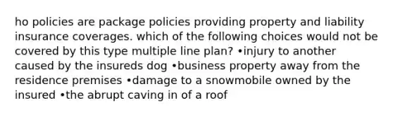 ho policies are package policies providing property and liability insurance coverages. which of the following choices would not be covered by this type multiple line plan? •injury to another caused by the insureds dog •business property away from the residence premises •damage to a snowmobile owned by the insured •the abrupt caving in of a roof