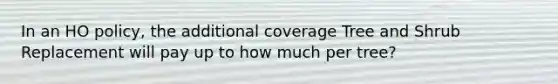 In an HO policy, the additional coverage Tree and Shrub Replacement will pay up to how much per tree?