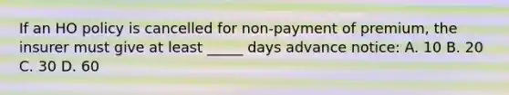 If an HO policy is cancelled for non-payment of premium, the insurer must give at least _____ days advance notice: A. 10 B. 20 C. 30 D. 60