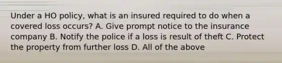 Under a HO policy, what is an insured required to do when a covered loss occurs? A. Give prompt notice to the insurance company B. Notify the police if a loss is result of theft C. Protect the property from further loss D. All of the above