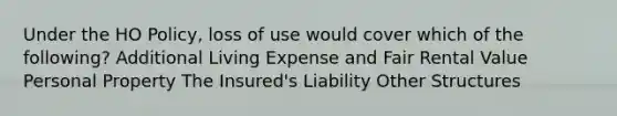 Under the HO Policy, loss of use would cover which of the following? Additional Living Expense and Fair Rental Value Personal Property The Insured's Liability Other Structures