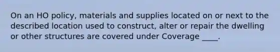 On an HO policy, materials and supplies located on or next to the described location used to construct, alter or repair the dwelling or other structures are covered under Coverage ____.