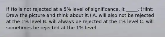 If Ho is not rejected at a 5% level of significance, it _____. (Hint: Draw the picture and think about it.) A. will also not be rejected at the 1% level B. will always be rejected at the 1% level C. will sometimes be rejected at the 1% level