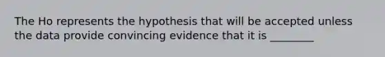 The Ho represents the hypothesis that will be accepted unless the data provide convincing evidence that it is ________