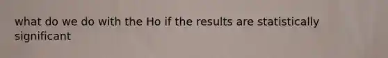 what do we do with the Ho if the results are statistically significant