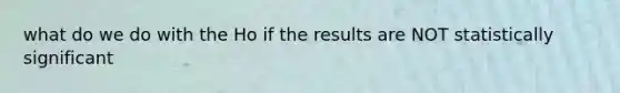 what do we do with the Ho if the results are NOT statistically significant