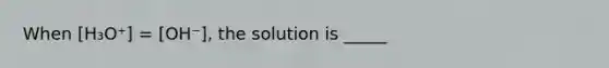 When [H₃O⁺] = [OH⁻], the solution is _____