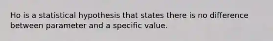 Ho is a statistical hypothesis that states there is no difference between parameter and a specific value.