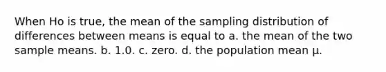 When Ho is true, the mean of the sampling distribution of differences between means is equal to a. the mean of the two sample means. b. 1.0. c. zero. d. the population mean µ.