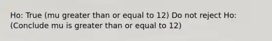 Ho: True (mu greater than or equal to 12) Do not reject Ho: (Conclude mu is greater than or equal to 12)