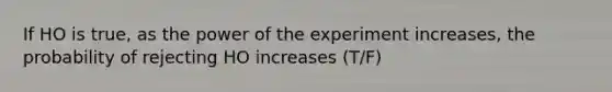 If HO is true, as the power of the experiment increases, the probability of rejecting HO increases (T/F)