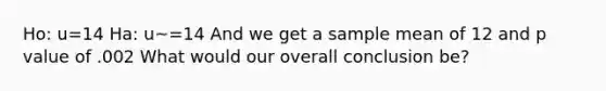 Ho: u=14 Ha: u~=14 And we get a sample mean of 12 and p value of .002 What would our overall conclusion be?