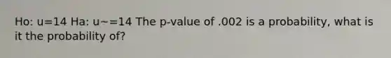 Ho: u=14 Ha: u~=14 The p-value of .002 is a probability, what is it the probability of?