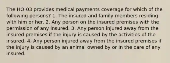 The HO-03 provides medical payments coverage for which of the following persons? 1. The insured and family members residing with him or her. 2. Any person on the insured premises with the permission of any insured. 3. Any person injured away from the insured premises if the injury is caused by the activities of the insured. 4. Any person injured away from the insured premises if the injury is caused by an animal owned by or in the care of any insured.