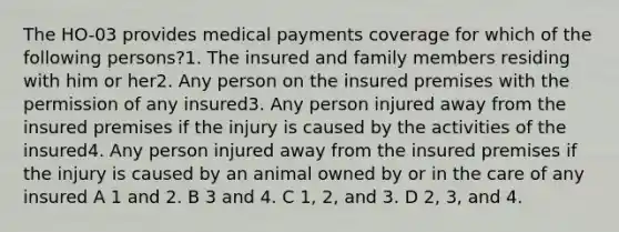 The HO-03 provides medical payments coverage for which of the following persons?1. The insured and family members residing with him or her2. Any person on the insured premises with the permission of any insured3. Any person injured away from the insured premises if the injury is caused by the activities of the insured4. Any person injured away from the insured premises if the injury is caused by an animal owned by or in the care of any insured A 1 and 2. B 3 and 4. C 1, 2, and 3. D 2, 3, and 4.