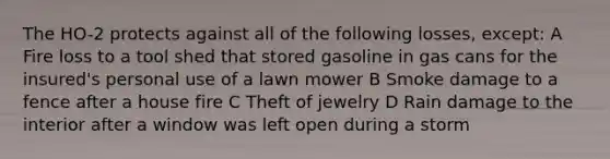 The HO-2 protects against all of the following losses, except: A Fire loss to a tool shed that stored gasoline in gas cans for the insured's personal use of a lawn mower B Smoke damage to a fence after a house fire C Theft of jewelry D Rain damage to the interior after a window was left open during a storm