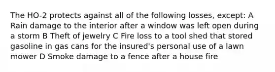 The HO-2 protects against all of the following losses, except: A Rain damage to the interior after a window was left open during a storm B Theft of jewelry C Fire loss to a tool shed that stored gasoline in gas cans for the insured's personal use of a lawn mower D Smoke damage to a fence after a house fire