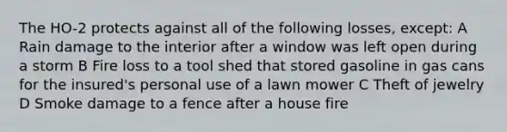 The HO-2 protects against all of the following losses, except: A Rain damage to the interior after a window was left open during a storm B Fire loss to a tool shed that stored gasoline in gas cans for the insured's personal use of a lawn mower C Theft of jewelry D Smoke damage to a fence after a house fire