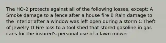 The HO-2 protects against all of the following losses, except: A Smoke damage to a fence after a house fire B Rain damage to the interior after a window was left open during a storm C Theft of jewelry D Fire loss to a tool shed that stored gasoline in gas cans for the insured's personal use of a lawn mower