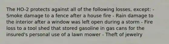 The HO-2 protects against all of the following losses, except: - Smoke damage to a fence after a house fire - Rain damage to the interior after a window was left open during a storm - Fire loss to a tool shed that stored gasoline in gas cans for the insured's personal use of a lawn mower - Theft of jewelry