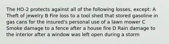 The HO-2 protects against all of the following losses, except: A Theft of jewelry B Fire loss to a tool shed that stored gasoline in gas cans for the insured's personal use of a lawn mower C Smoke damage to a fence after a house fire D Rain damage to the interior after a window was left open during a storm