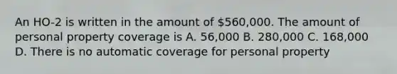 An HO-2 is written in the amount of 560,000. The amount of personal property coverage is A. 56,000 B. 280,000 C. 168,000 D. There is no automatic coverage for personal property