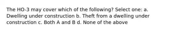 The HO-3 may cover which of the following? Select one: a. Dwelling under construction b. Theft from a dwelling under construction c. Both A and B d. None of the above