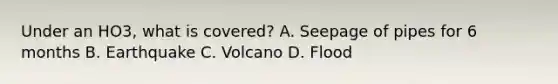 Under an HO3, what is covered? A. Seepage of pipes for 6 months B. Earthquake C. Volcano D. Flood