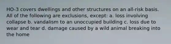 HO-3 covers dwellings and other structures on an all-risk basis. All of the following are exclusions, except: a. loss involving collapse b. vandalism to an unoccupied building c. loss due to wear and tear d. damage caused by a wild animal breaking into the home