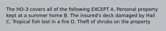 The HO-3 covers all of the following EXCEPT A. Personal property kept at a summer home B. The insured's deck damaged by Hail C. Tropical fish lost in a fire D. Theft of shrubs on the property