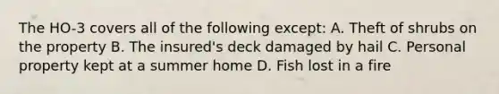 The HO-3 covers all of the following except: A. Theft of shrubs on the property B. The insured's deck damaged by hail C. Personal property kept at a summer home D. Fish lost in a fire