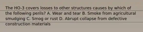 The HO-3 covers losses to other structures causes by which of the following perils? A. Wear and tear B. Smoke from agricultural smudging C. Smog or rust D. Abrupt collapse from defective construction materials