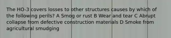 The HO-3 covers losses to other structures causes by which of the following perils? A Smog or rust B Wear and tear C Abrupt collapse from defective construction materials D Smoke from agricultural smudging