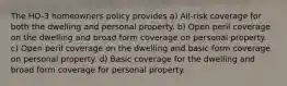 The HO-3 homeowners policy provides a) All-risk coverage for both the dwelling and personal property. b) Open peril coverage on the dwelling and broad form coverage on personal property. c) Open peril coverage on the dwelling and basic form coverage on personal property. d) Basic coverage for the dwelling and broad form coverage for personal property.