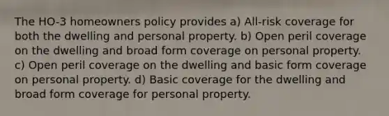 The HO-3 homeowners policy provides a) All-risk coverage for both the dwelling and personal property. b) Open peril coverage on the dwelling and broad form coverage on personal property. c) Open peril coverage on the dwelling and basic form coverage on personal property. d) Basic coverage for the dwelling and broad form coverage for personal property.