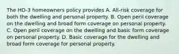 The HO-3 homeowners policy provides A. All-risk coverage for both the dwelling and personal property. B. Open peril coverage on the dwelling and broad form coverage on personal property. C. Open peril coverage on the dwelling and basic form coverage on personal property. D. Basic coverage for the dwelling and broad form coverage for personal property.