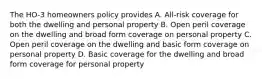 The HO-3 homeowners policy provides A. All-risk coverage for both the dwelling and personal property B. Open peril coverage on the dwelling and broad form coverage on personal property C. Open peril coverage on the dwelling and basic form coverage on personal property D. Basic coverage for the dwelling and broad form coverage for personal property