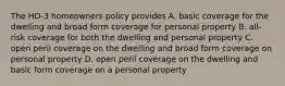 The HO-3 homeowners policy provides A. basic coverage for the dwelling and broad form coverage for personal property B. all-risk coverage for both the dwelling and personal property C. open peril coverage on the dwelling and broad form coverage on personal property D. open peril coverage on the dwelling and basic form coverage on a personal property