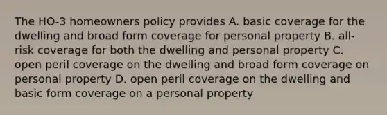 The HO-3 homeowners policy provides A. basic coverage for the dwelling and broad form coverage for personal property B. all-risk coverage for both the dwelling and personal property C. open peril coverage on the dwelling and broad form coverage on personal property D. open peril coverage on the dwelling and basic form coverage on a personal property