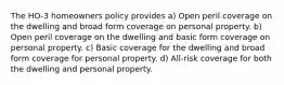 The HO-3 homeowners policy provides a) Open peril coverage on the dwelling and broad form coverage on personal property. b) Open peril coverage on the dwelling and basic form coverage on personal property. c) Basic coverage for the dwelling and broad form coverage for personal property. d) All-risk coverage for both the dwelling and personal property.