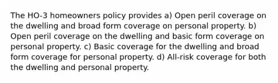 The HO-3 homeowners policy provides a) Open peril coverage on the dwelling and broad form coverage on personal property. b) Open peril coverage on the dwelling and basic form coverage on personal property. c) Basic coverage for the dwelling and broad form coverage for personal property. d) All-risk coverage for both the dwelling and personal property.