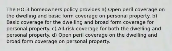 The HO-3 homeowners policy provides a) Open peril coverage on the dwelling and basic form coverage on personal property. b) Basic coverage for the dwelling and broad form coverage for personal property. c) All-risk coverage for both the dwelling and personal property. d) Open peril coverage on the dwelling and broad form coverage on personal property.